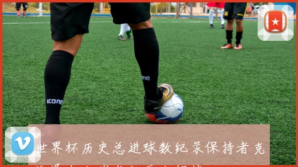 世界杯历史总进球数纪录保持者克洛泽十六球成就无人超越