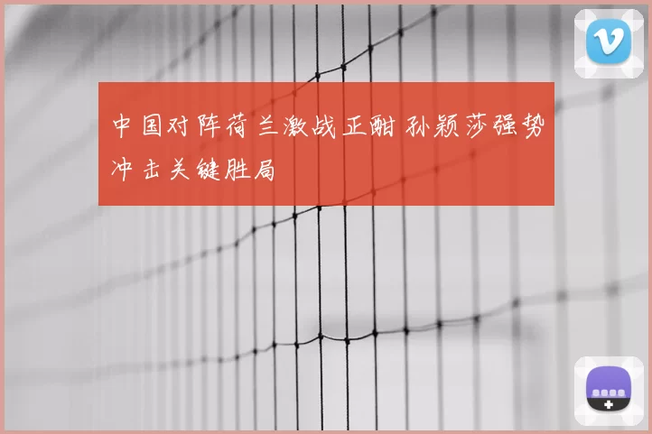中国对阵荷兰激战正酣 孙颖莎强势冲击关键胜局