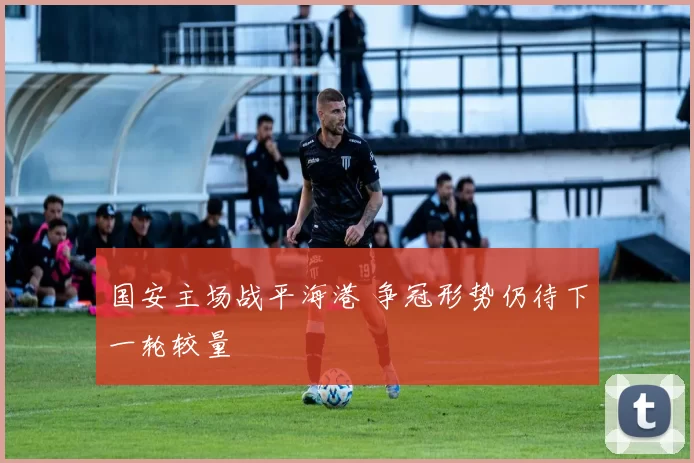 国安主场战平海港 争冠形势仍待下一轮较量