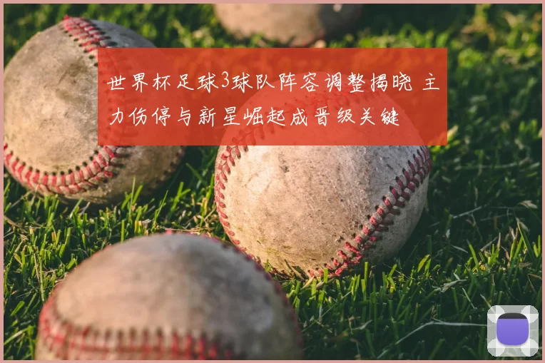 世界杯足球3球队阵容调整揭晓 主力伤停与新星崛起成晋级关键