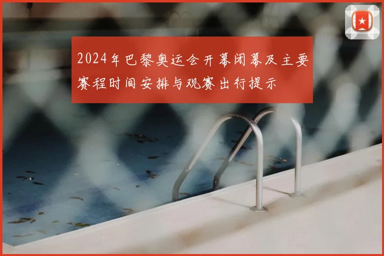 2024年巴黎奥运会开幕闭幕及主要赛程时间安排与观赛出行提示