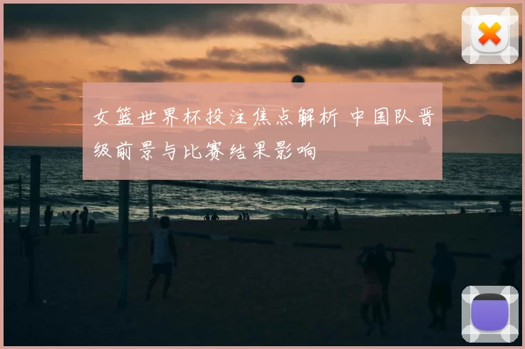 女篮世界杯投注焦点解析 中国队晋级前景与比赛结果影响