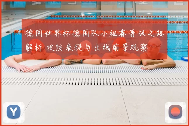 德国世界杯德国队小组赛晋级之路解析 攻防表现与出线前景观察