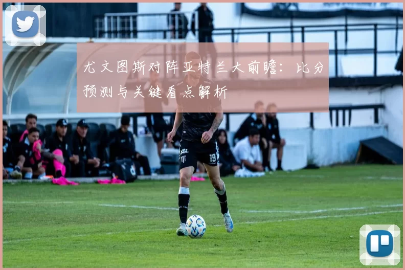 尤文图斯对阵亚特兰大前瞻：比分预测与关键看点解析