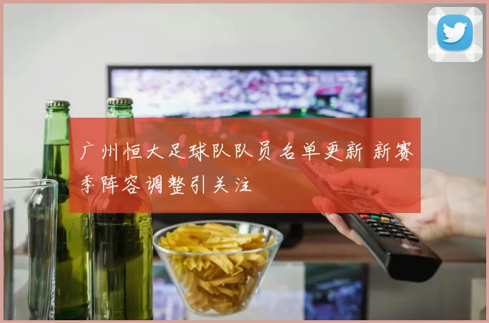 广州恒大足球队队员名单更新 新赛季阵容调整引关注