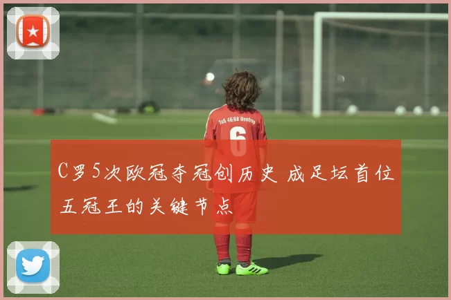 C罗5次欧冠夺冠创历史 成足坛首位五冠王的关键节点