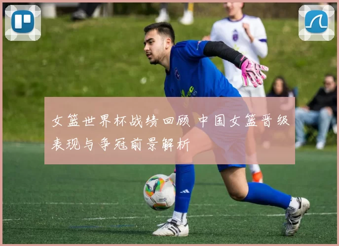女篮世界杯战绩回顾 中国女篮晋级表现与争冠前景解析