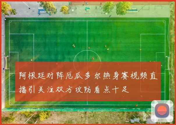 阿根廷对阵厄瓜多尔热身赛视频直播引关注双方攻防看点十足
