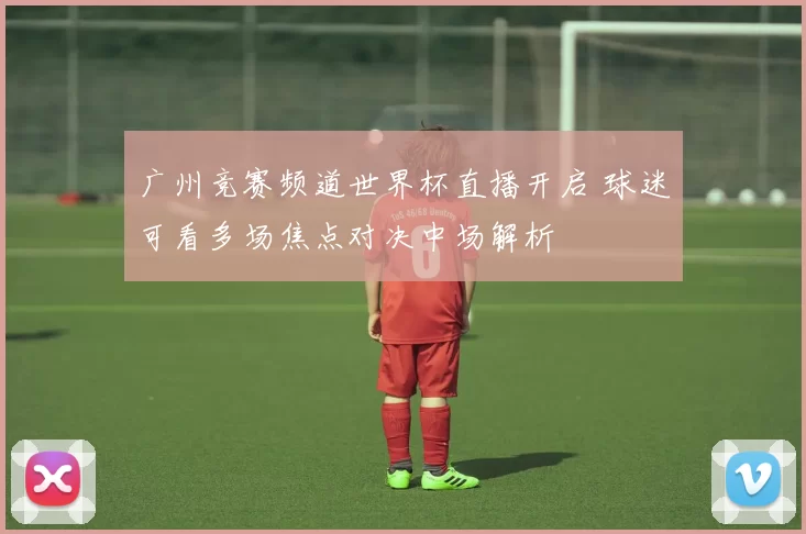 广州竞赛频道世界杯直播开启 球迷可看多场焦点对决中场解析