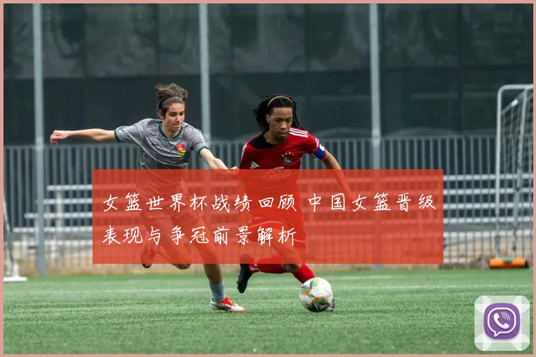 女篮世界杯战绩回顾 中国女篮晋级表现与争冠前景解析