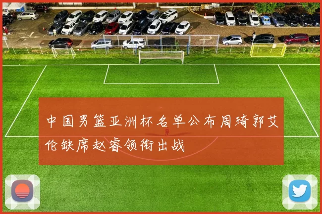 中国男篮亚洲杯名单公布周琦郭艾伦缺席赵睿领衔出战