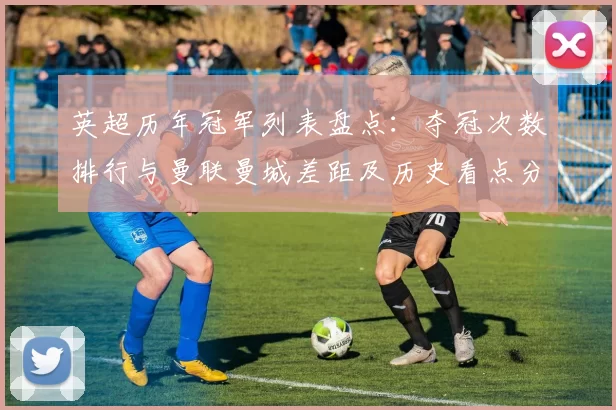 英超历年冠军列表盘点：夺冠次数排行与曼联曼城差距及历史看点分析