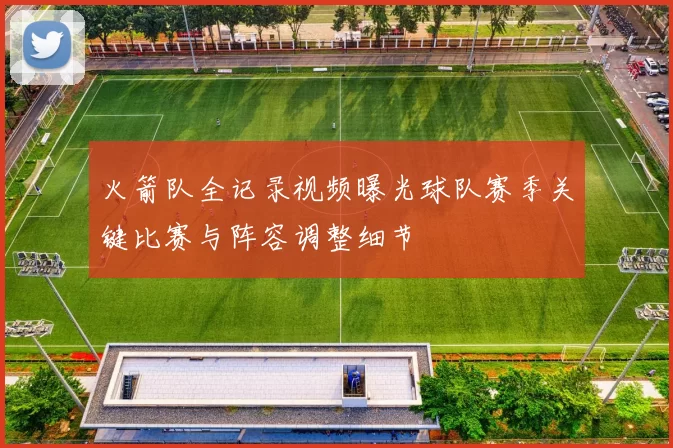 火箭队全记录视频曝光球队赛季关键比赛与阵容调整细节
