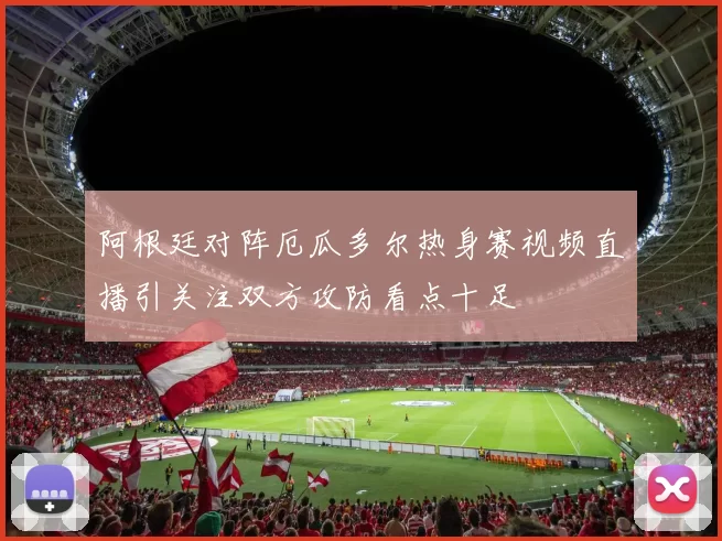 阿根廷对阵厄瓜多尔热身赛视频直播引关注双方攻防看点十足