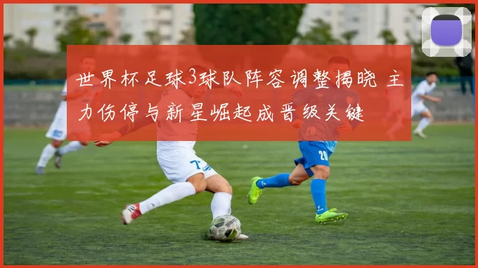 世界杯足球3球队阵容调整揭晓 主力伤停与新星崛起成晋级关键