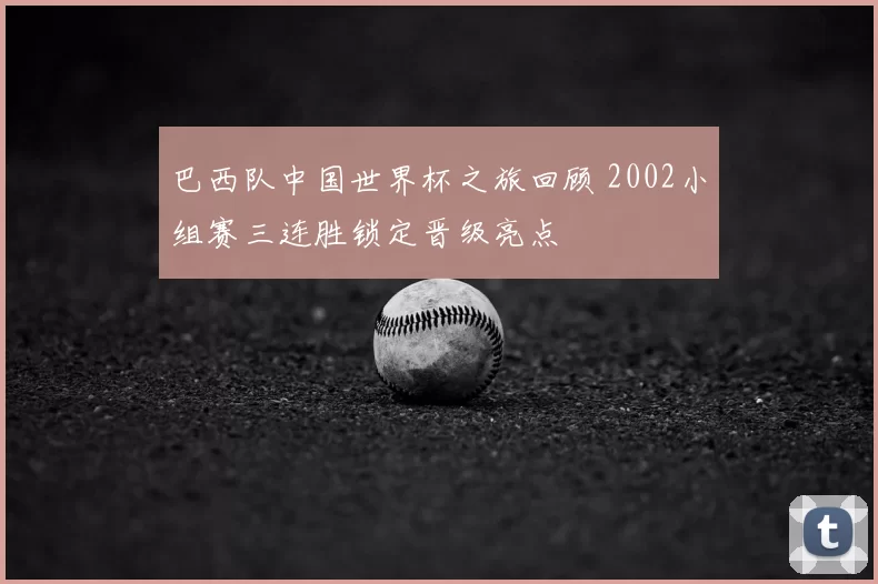 巴西队中国世界杯之旅回顾 2002小组赛三连胜锁定晋级亮点