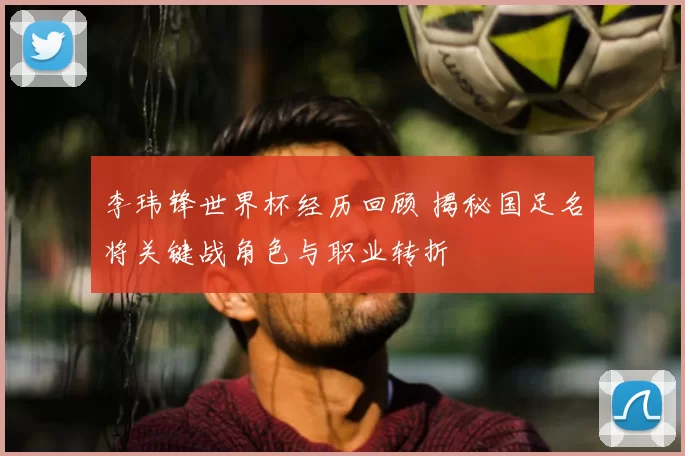 李玮锋世界杯经历回顾 揭秘国足名将关键战角色与职业转折