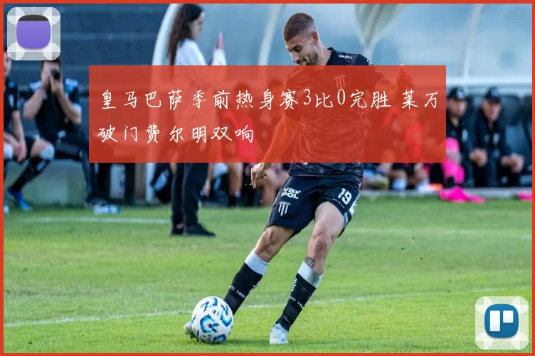 皇马巴萨季前热身赛3比0完胜 莱万破门费尔明双响