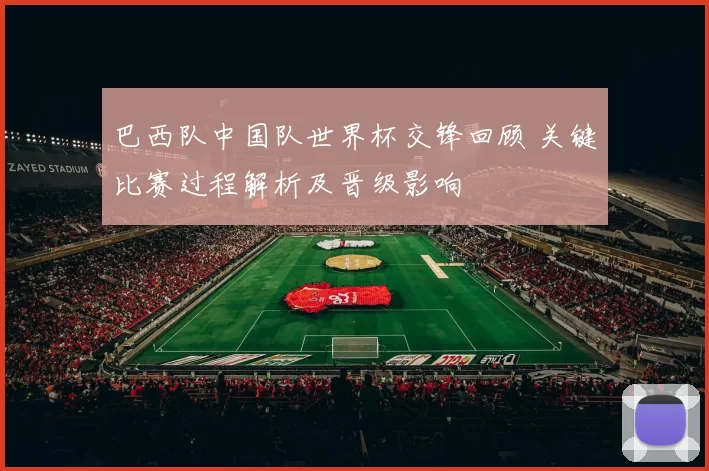 巴西队中国队世界杯交锋回顾 关键比赛过程解析及晋级影响