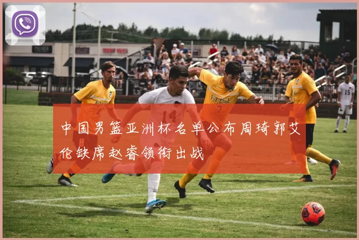 中国男篮亚洲杯名单公布周琦郭艾伦缺席赵睿领衔出战