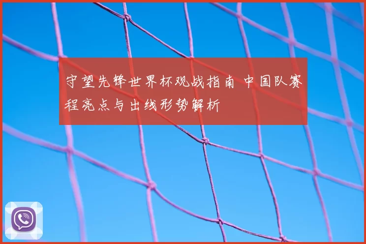 守望先锋世界杯观战指南 中国队赛程亮点与出线形势解析