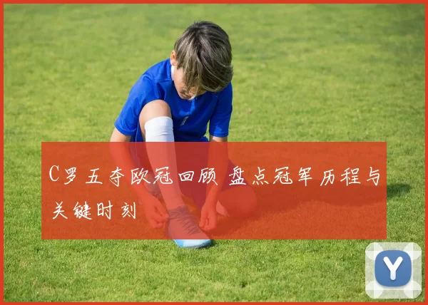 C罗五夺欧冠回顾 盘点冠军历程与关键时刻