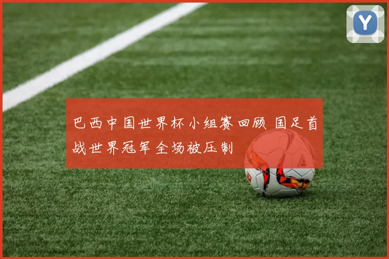 巴西中国世界杯小组赛回顾 国足首战世界冠军全场被压制