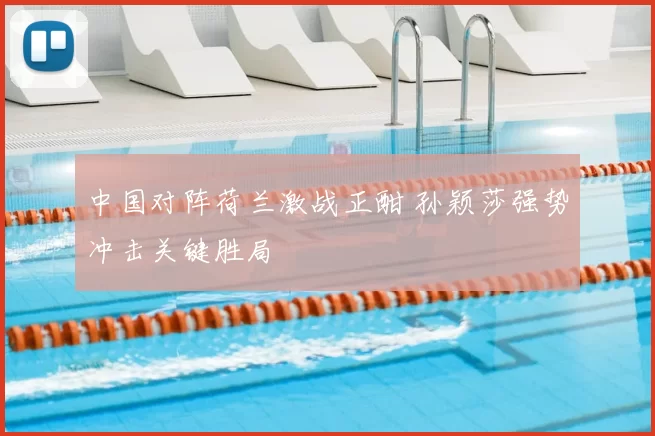 中国对阵荷兰激战正酣 孙颖莎强势冲击关键胜局