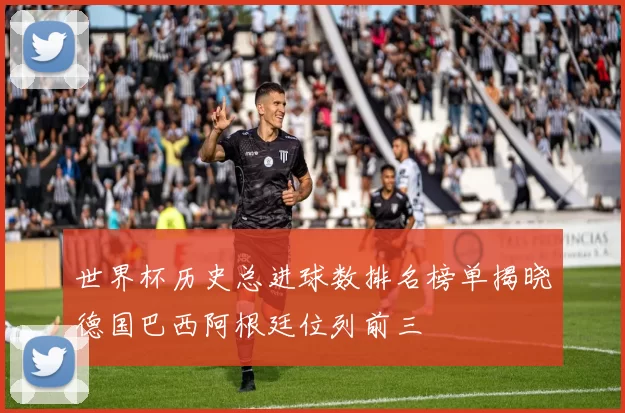 世界杯历史总进球数排名榜单揭晓德国巴西阿根廷位列前三