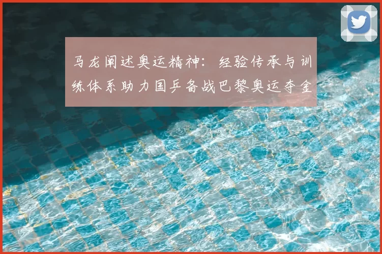 马龙阐述奥运精神：经验传承与训练体系助力国乒备战巴黎奥运夺金