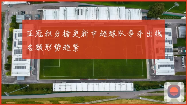 亚冠积分榜更新中超球队争夺出线名额形势趋紧