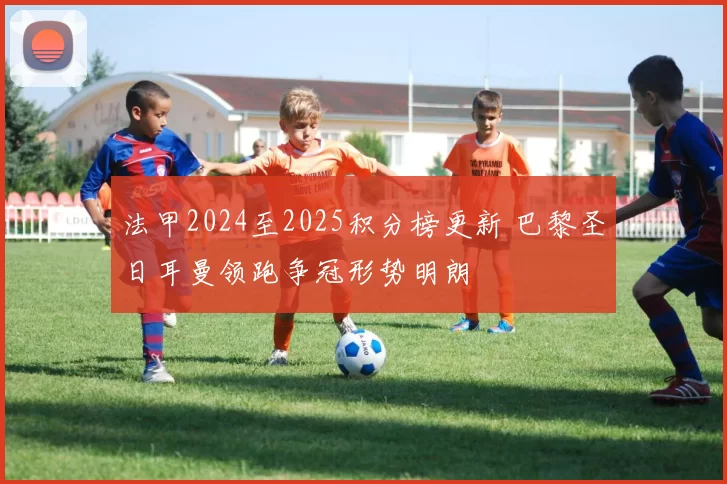 法甲2024至2025积分榜更新 巴黎圣日耳曼领跑争冠形势明朗