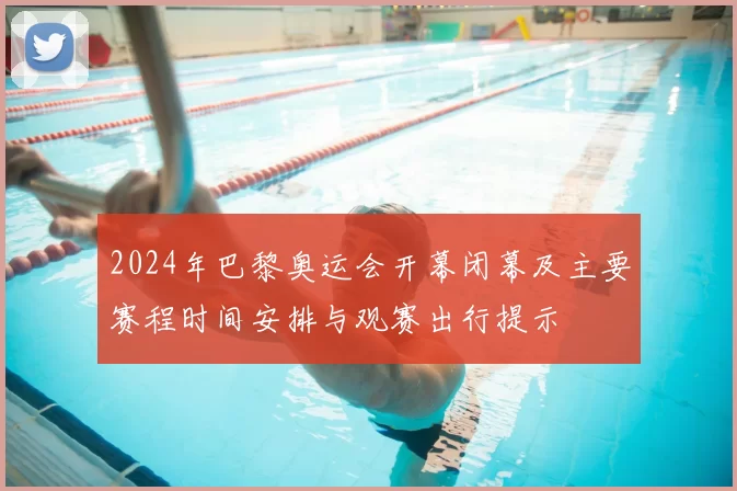 2024年巴黎奥运会开幕闭幕及主要赛程时间安排与观赛出行提示