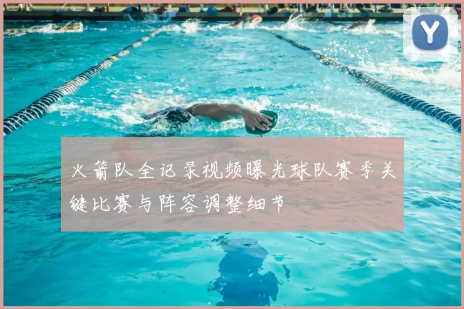 火箭队全记录视频曝光球队赛季关键比赛与阵容调整细节