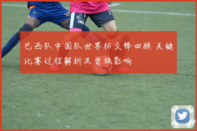 巴西队中国队世界杯交锋回顾 关键比赛过程解析及晋级影响