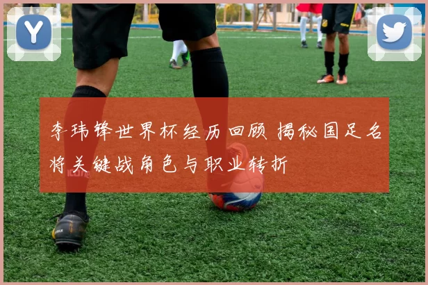 李玮锋世界杯经历回顾 揭秘国足名将关键战角色与职业转折