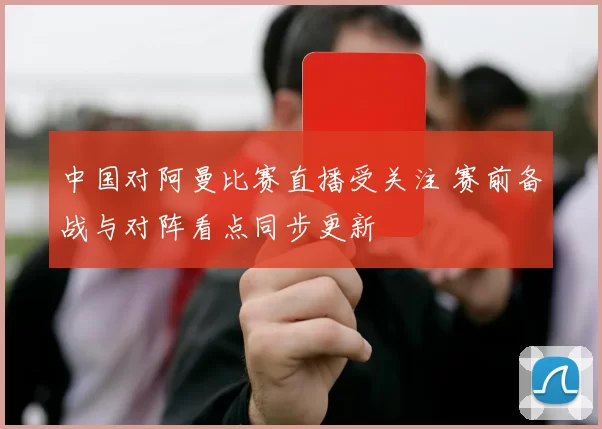 中国对阿曼比赛直播受关注 赛前备战与对阵看点同步更新