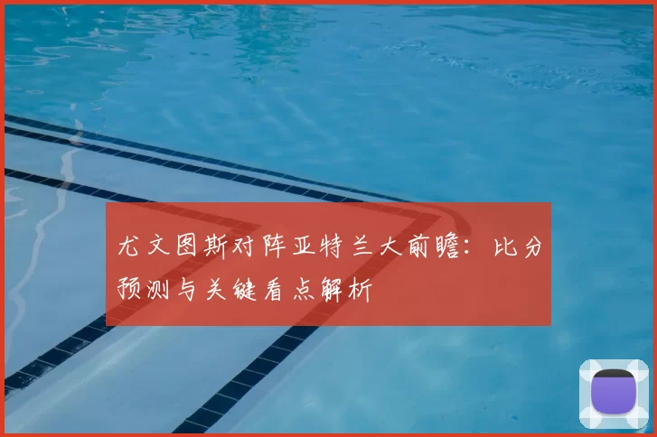 尤文图斯对阵亚特兰大前瞻：比分预测与关键看点解析