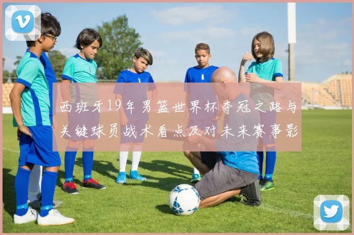 西班牙19年男篮世界杯夺冠之路与关键球员战术看点及对未来赛事影响