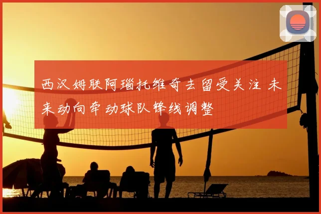 西汉姆联阿瑙托维奇去留受关注 未来动向牵动球队锋线调整