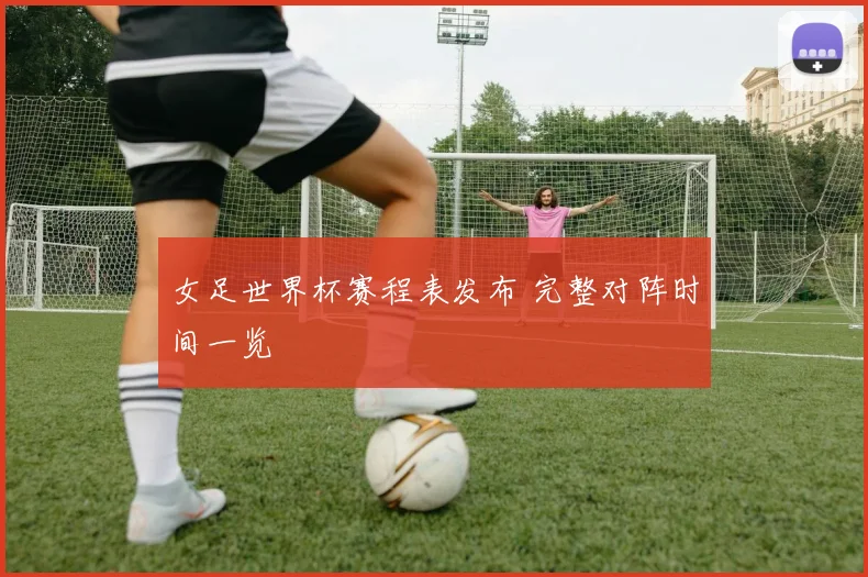 女足世界杯赛程表发布 完整对阵时间一览