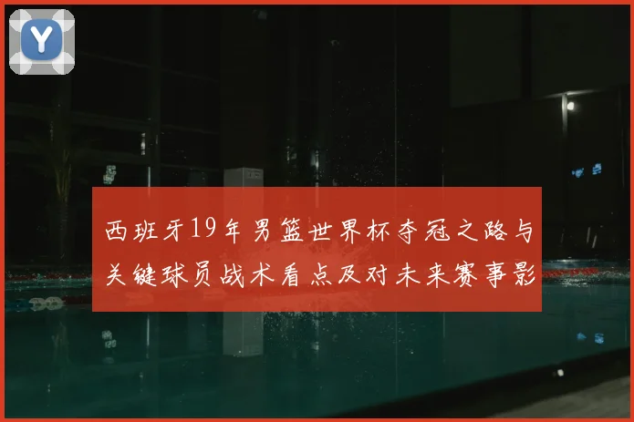 西班牙19年男篮世界杯夺冠之路与关键球员战术看点及对未来赛事影响