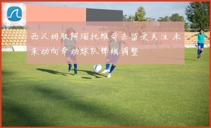 西汉姆联阿瑙托维奇去留受关注 未来动向牵动球队锋线调整