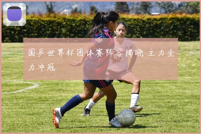 国乒世界杯团体赛阵容揭晓 主力全力冲冠